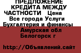 ПРЕДЛОЖЕНИЕ КРЕДИТА МЕЖДУ ЧАСТНОСТИ › Цена ­ 0 - Все города Услуги » Бухгалтерия и финансы   . Амурская обл.,Белогорск г.